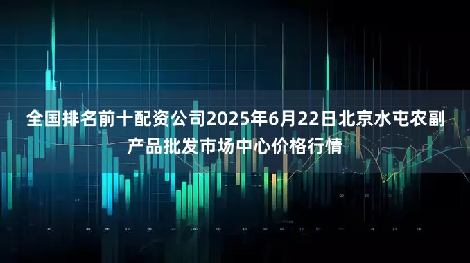 全国排名前十配资公司2025年6月22日北京水屯农副产品批发市场中心价格行情