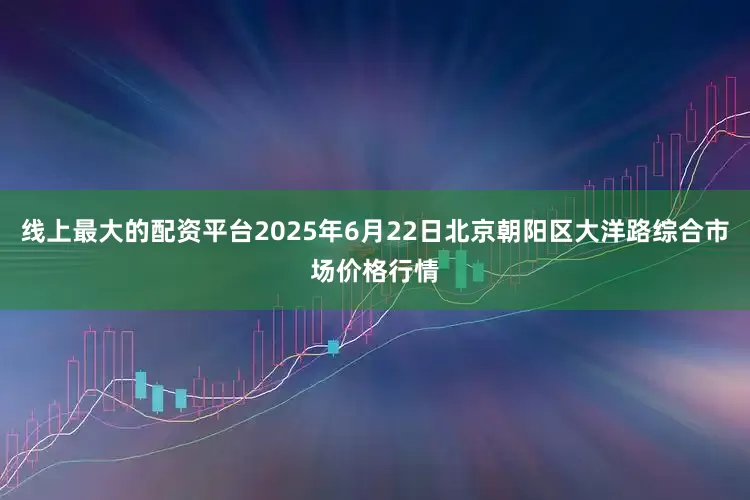 线上最大的配资平台2025年6月22日北京朝阳区大洋路综合市场价格行情