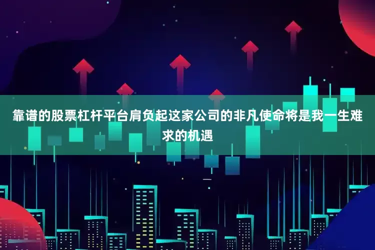 靠谱的股票杠杆平台肩负起这家公司的非凡使命将是我一生难求的机遇