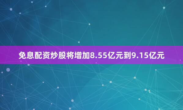免息配资炒股将增加8.55亿元到9.15亿元