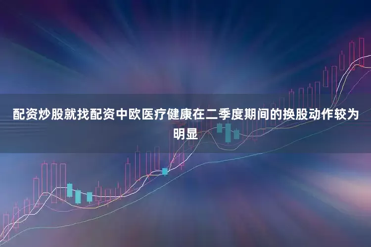 配资炒股就找配资中欧医疗健康在二季度期间的换股动作较为明显