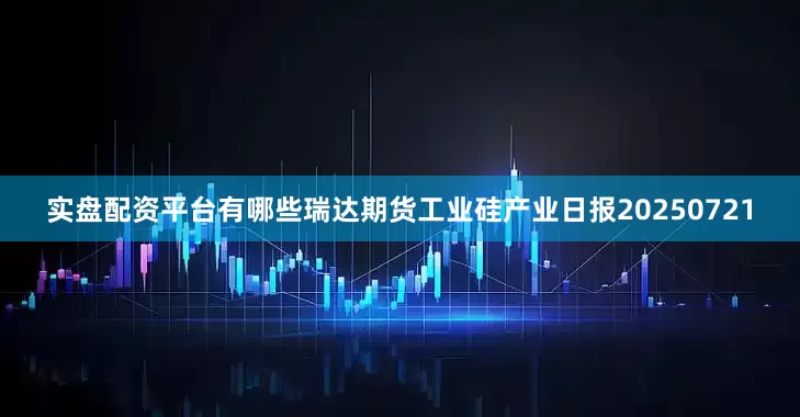 实盘配资平台有哪些瑞达期货工业硅产业日报20250721