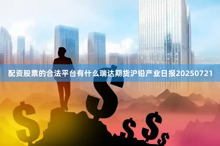 配资股票的合法平台有什么瑞达期货沪铅产业日报20250721