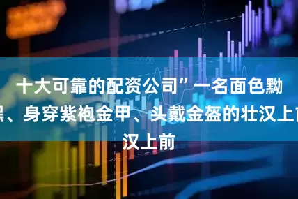 十大可靠的配资公司”一名面色黝黑、身穿紫袍金甲、头戴金盔的壮汉上前