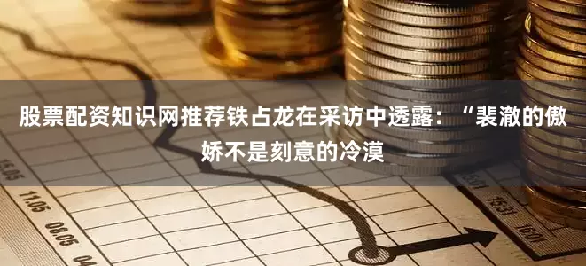 股票配资知识网推荐铁占龙在采访中透露：“裴澈的傲娇不是刻意的冷漠