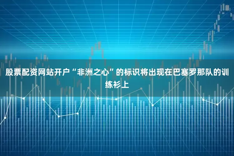 股票配资网站开户“非洲之心”的标识将出现在巴塞罗那队的训练衫上