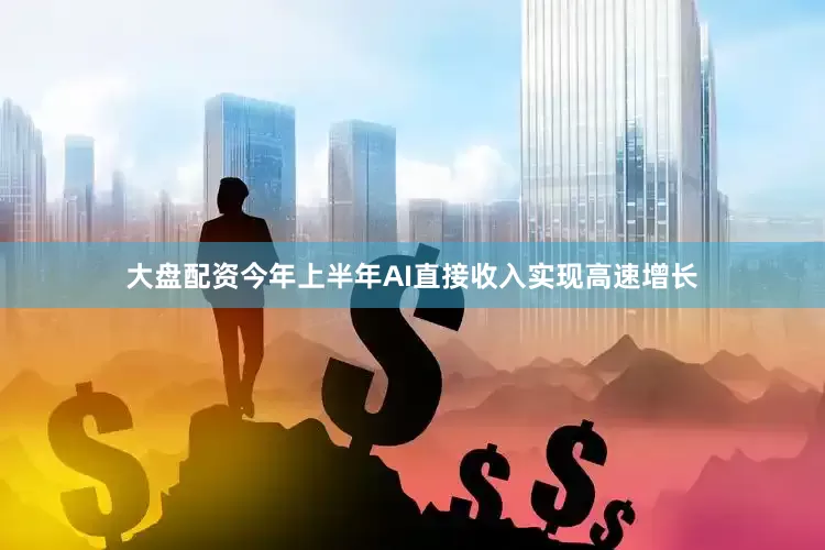 大盘配资今年上半年AI直接收入实现高速增长