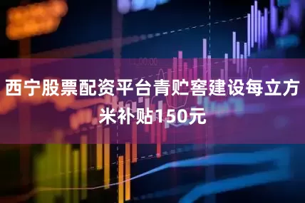 西宁股票配资平台青贮窖建设每立方米补贴150元